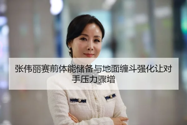 张伟丽赛前体能储备与地面缠斗强化让对手压力骤增
